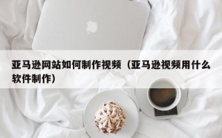 库尔勒亚马逊网站如何制作视频（亚马逊视频用什么软件制作）